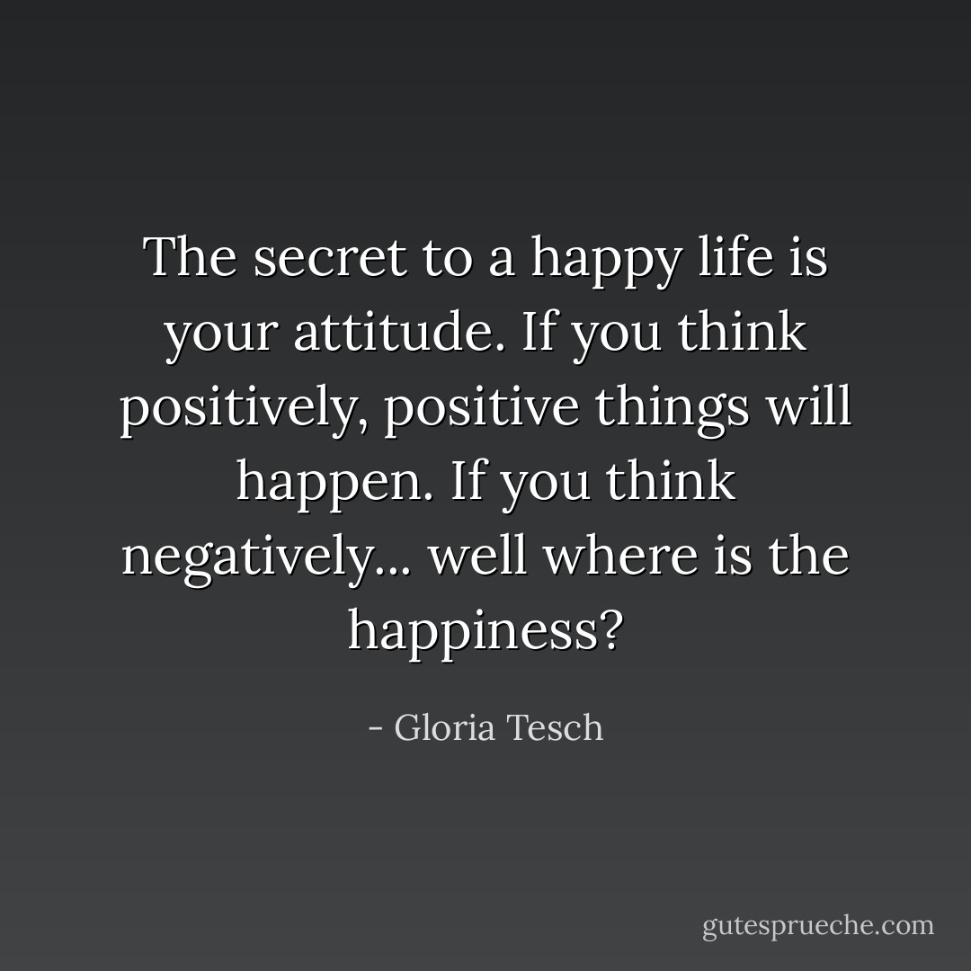 The secret to a happy life is your attitude. If you think positively, positive things will happen. If you think negatively... well where is the happiness? - Gloria Tesch