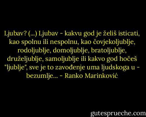 Ljubav? (...) Ljubav - kakvu god je želiš isticati, kao spolnu ili nespolnu, kao čovjekoljublje, rodoljublje, domoljublje, bratoljublje, druželjublje, samoljublje ili kakvo god hočeš "ljublje", sve je to zavođenje uma ljudskoga u - bezumlje... - Ranko Marinković