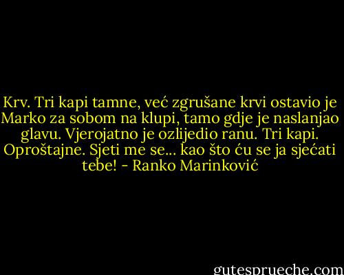 Krv. Tri kapi tamne, već zgrušane krvi ostavio je Marko za sobom na klupi, tamo gdje je naslanjao glavu. Vjerojatno je ozlijedio ranu. Tri kapi. Oproštajne. Sjeti me se... kao što ću se ja sjećati tebe! - Ranko Marinković