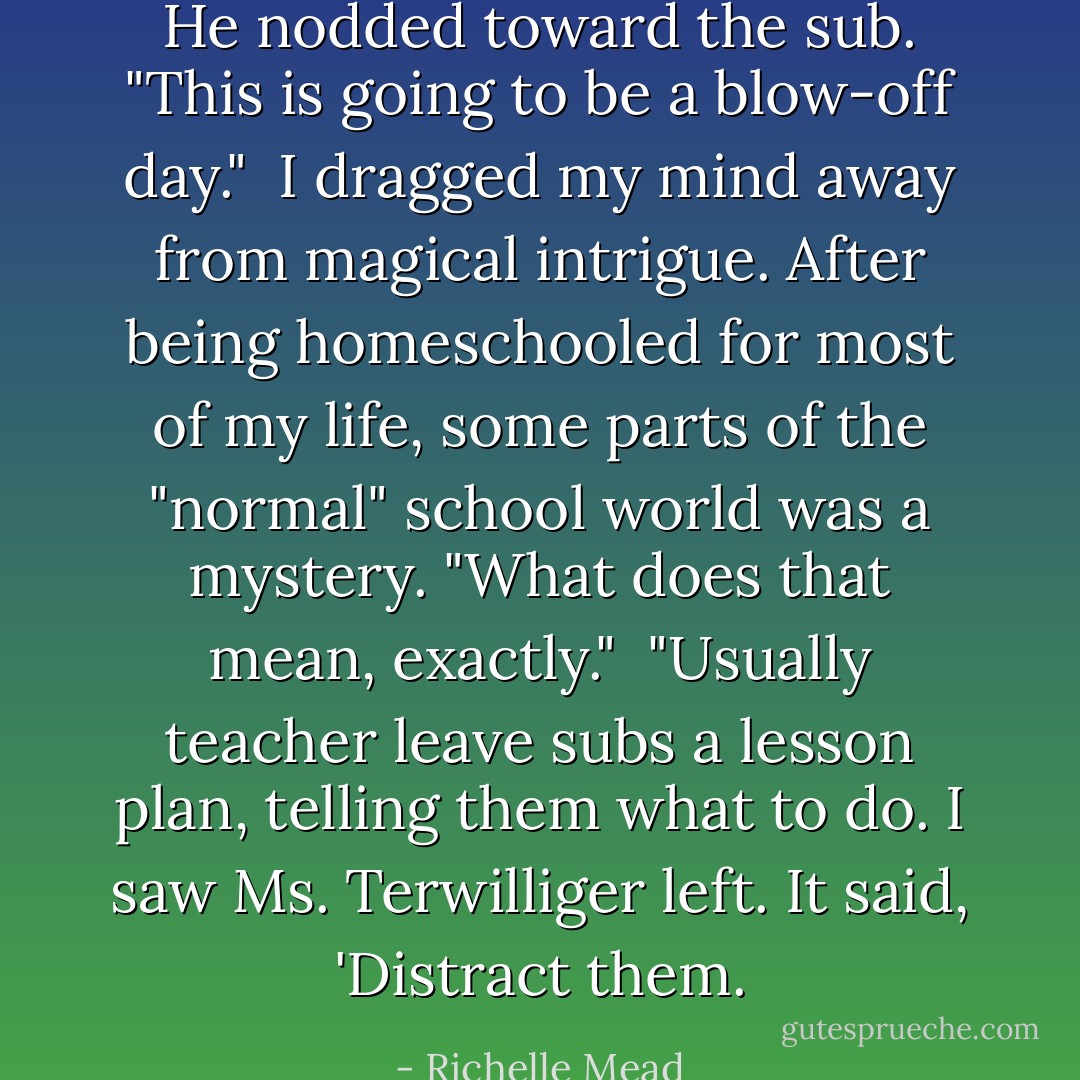 He nodded toward the sub. "This is going to be a blow-off day."<br /><br />I dragged my mind away from magical intrigue. After being homeschooled for most of my life, some parts of the "normal" school world was a mystery. "What does that mean, exactly."<br /><br />"Usually teacher leave subs a lesson plan, telling them what to do. I saw Ms. Terwilliger left. It said, 'Distract them. - Richelle Mead