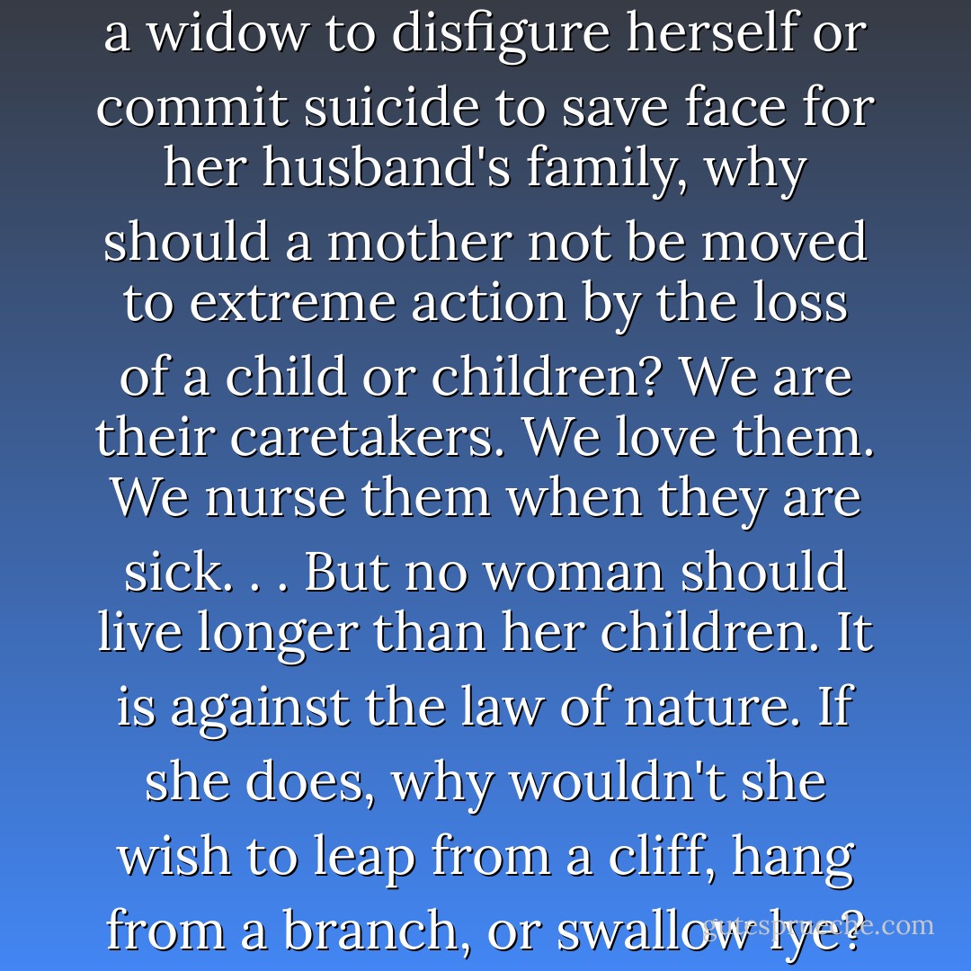 If it is perfectly acceptable for a widow to disfigure herself or commit suicide to save face for her husband's family, why should a mother not be moved to extreme action by the loss of a child or children? We are their caretakers. We love them. We nurse them when they are sick. . . But no woman should live longer than her children. It is against the law of nature. If she does, why wouldn't she wish to leap from a cliff, hang from a branch, or swallow lye? - Lisa See