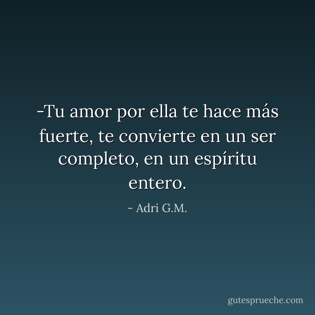 -Tu amor por ella te hace más fuerte, te convierte en un ser completo, en un espíritu entero. - Adri G.M.