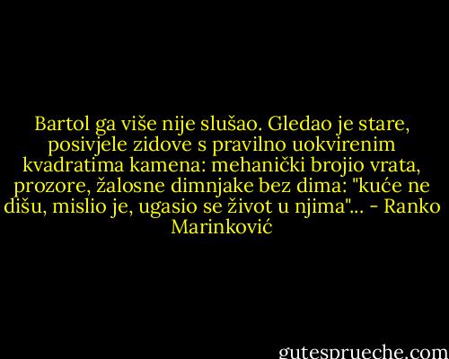 Bartol ga više nije slušao. Gledao je stare, posivjele zidove s pravilno uokvirenim kvadratima kamena: mehanički brojio vrata, prozore, žalosne dimnjake bez dima: "kuće ne dišu, mislio je, ugasio se život u njima"... - Ranko Marinković