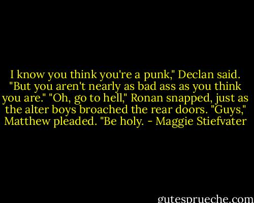 I know you think you're a punk," Declan said. "But you aren't nearly as bad ass as you think you are."<br />"Oh, go to hell," Ronan snapped, just as the alter boys broached the rear doors.<br />"Guys," Matthew pleaded. "Be holy. - Maggie Stiefvater