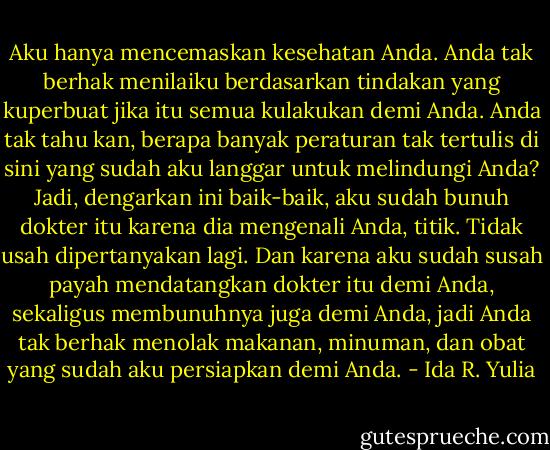 Aku hanya mencemaskan kesehatan Anda. Anda tak berhak menilaiku berdasarkan tindakan yang kuperbuat jika itu semua kulakukan demi Anda. Anda tak tahu kan, berapa banyak peraturan tak tertulis di sini yang sudah aku langgar untuk melindungi Anda? Jadi, dengarkan ini baik-baik, aku sudah bunuh dokter itu karena dia mengenali Anda, titik. Tidak usah dipertanyakan lagi. Dan karena aku sudah susah payah mendatangkan dokter itu demi Anda, sekaligus membunuhnya juga demi Anda, jadi Anda tak berhak menolak makanan, minuman, dan obat yang sudah aku persiapkan demi Anda. - Ida R. Yulia