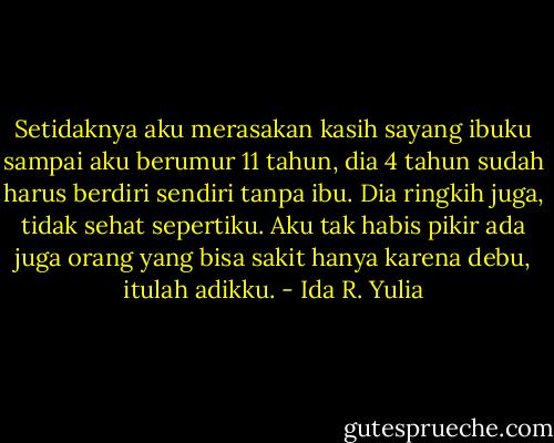 Setidaknya aku merasakan kasih sayang ibuku sampai aku berumur 11 tahun, dia 4 tahun sudah harus berdiri sendiri tanpa ibu. Dia ringkih juga, tidak sehat sepertiku. Aku tak habis pikir ada juga orang yang bisa sakit hanya karena debu, itulah adikku. - Ida R. Yulia
