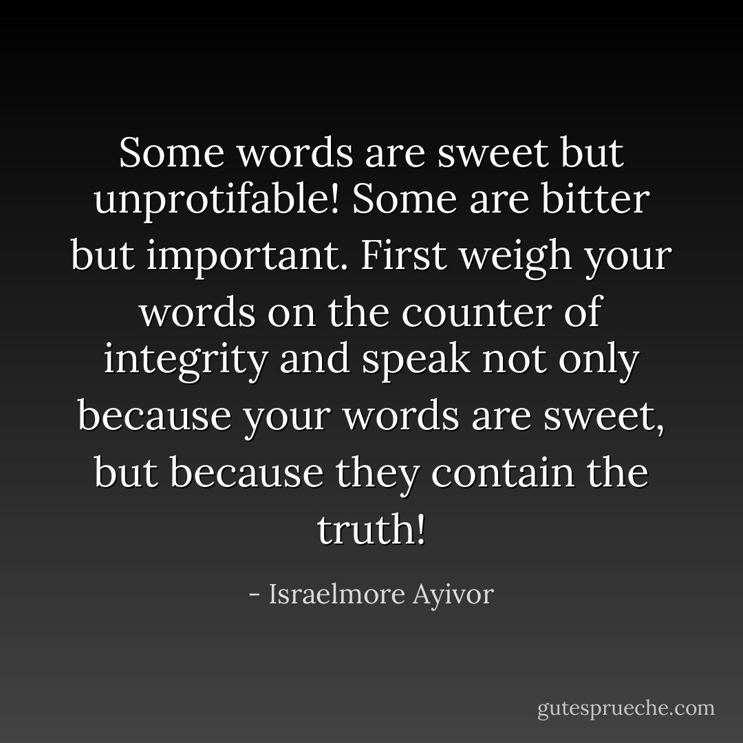 Some words are sweet but unprotifable! Some are bitter but important. First weigh your words on the counter of integrity and speak not only because your words are sweet, but because they contain the truth! - Israelmore Ayivor
