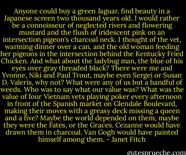 Anyone could buy a green Jaguar, find beauty in a Japanese screen two thousand years old. I would rather be a connoisseur of neglected rivers and flowering mustard and the flush of iridescent pink on an intersection pigeon's charcoal neck. I thought of the vet, warming dinner over a can, and the old woman feeding her pigeons in the intersection behind the Kentucky Fried Chicken. And what about the ladybug man, the blue of his eyes over gray threaded black? There were me and Yvonne, Niki and Paul Trout, maybe even Sergei or Susan D. Valeris, why not? What were any of us but a handful of weeds. Who was to say what our value was? What was the value of four Vietnam vets playing poker every afternoon in front of the Spanish market on Glendale Boulevard, making their moves with a greasy deck missing a queen and a five? Maybe the world depended on them, maybe they were the Fates, or the Graces. Cezanne would have drawn them in charcoal. Van Gogh would have painted himself among them. - Janet Fitch