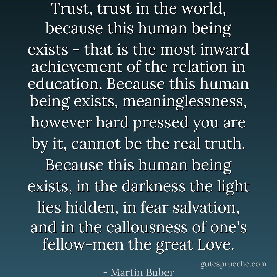 Trust, trust in the world, because this human being exists - that is the most inward achievement of the relation in education. Because this human being exists, meaninglessness, however hard pressed you are by it, cannot be the real truth. Because this human being exists, in the darkness the light lies hidden, in fear salvation, and in the callousness of one's fellow-men the great Love. - Martin Buber