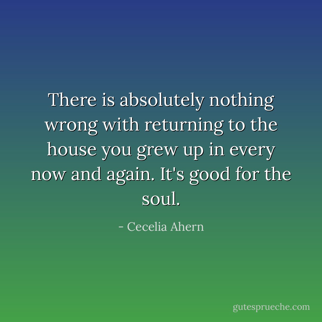 There is absolutely nothing wrong with returning to the house you grew up in every now and again. It's good for the soul. - Cecelia Ahern