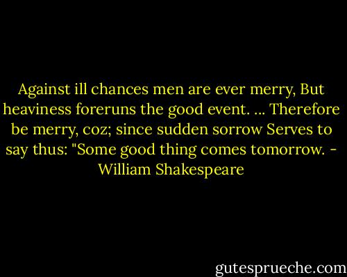 Against ill chances men are ever merry,<br />But heaviness foreruns the good event.<br />...<br />Therefore be merry, coz; since sudden sorrow<br />Serves to say thus: "Some good thing comes tomorrow. - William Shakespeare