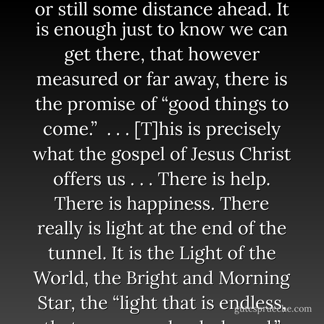 Every one of us has times when we need to know things will get better. Moroni spoke of it in the Book of Mormon as “hope for a better world.” (Ether 12:4) For emotional health and spiritual stamina, everyone needs to be able to look forward to some respite, to <br />something pleasant and renewing and hopeful, whether that blessing be near at hand or still some distance ahead. It is enough just to know we can get there, that however measured or far away, there is the promise of “good things to come.” <br />. . . [T]his is precisely what the gospel of Jesus Christ offers us . . . There is help. There is happiness. There really is light at the end of the tunnel. It is the Light of the World, the Bright and Morning Star, the “light that is endless, that can never be darkened.” (see John 8:12; Rev 22:16; Mosiah 16:9) It is the very Son of God Himself. . . . To any who may be struggling to see that light and find that hope, I say: Hold on. Keep trying. God loves you. Things will improve. Christ comes to you in His “more excellent ministry” with a future of “better promises. - Jeffrey R. Holland