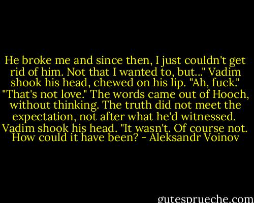 He broke me and since then, I just couldn't get rid of him. Not that I wanted to, but..." Vadim shook his head, chewed on his lip. "Ah, fuck."<br />"That's not love." The words came out of Hooch, without thinking. The truth did not meet the expectation, not after what he'd witnessed. <br />Vadim shook his head. "It wasn't. Of course not. How could it have been? - Aleksandr Voinov