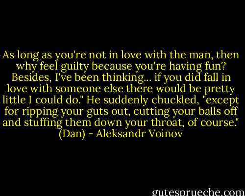 As long as you're not in love with the man, then why feel guilty because you're having fun? Besides, I've been thinking...<br />if you did fall in love with someone else there would be pretty little I could do." He suddenly chuckled, "except for ripping your guts out, cutting your balls off and stuffing them down your throat, of course."<br />(Dan) - Aleksandr Voinov