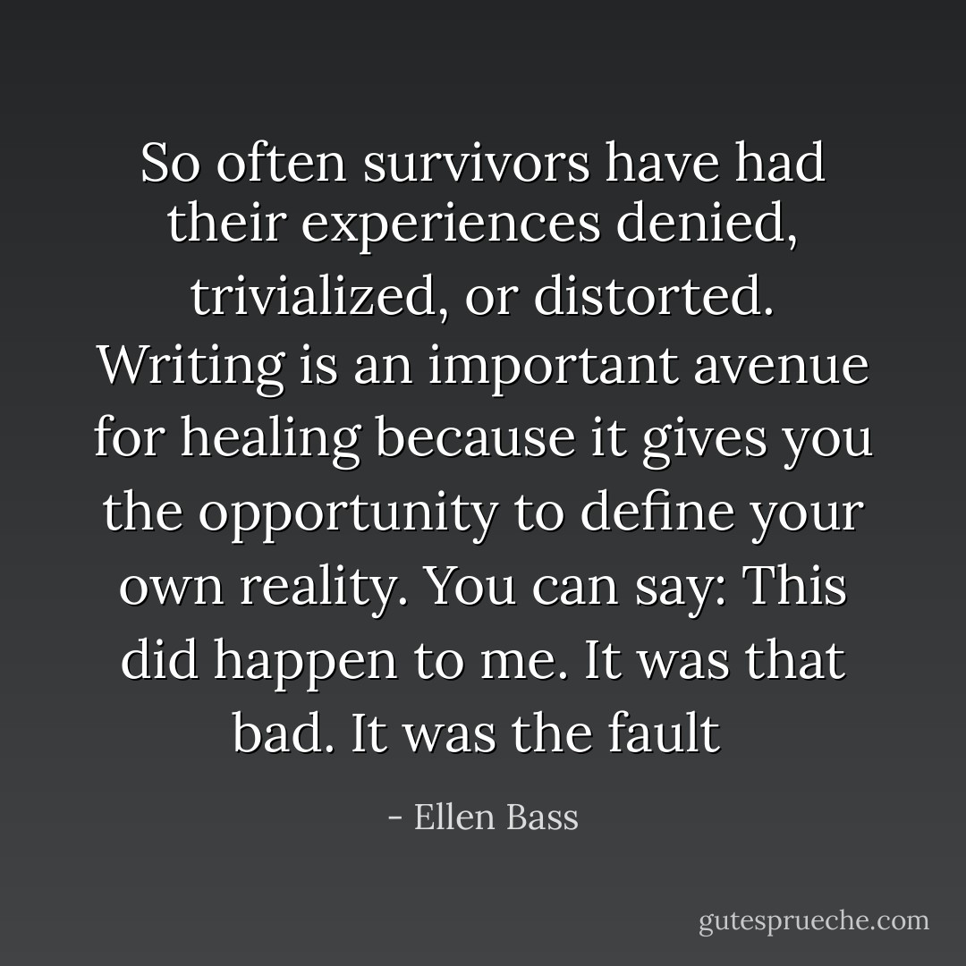 So often survivors have had their experiences denied, trivialized, or distorted. Writing is an important avenue for healing because it gives you the opportunity to define your own reality. You can say: This did happen to me. It was that bad. It was the fault  - Ellen Bass