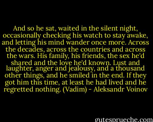 And so he sat, waited in the silent night, occasionally checking his watch to stay awake, and letting his mind wander once more. Across the decades, across the countries and across the wars. His family, his friends, the sex he'd shared and the love he'd known. Lust and laughter, anger and jealousy, and a thousand other things, and he smiled in the end. If they got him this time, at least he had lived and he regretted nothing. (Vadim) - Aleksandr Voinov