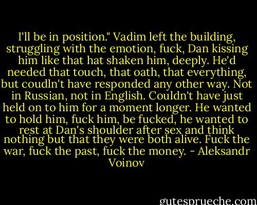 I'll be in position." Vadim left the building, struggling with the emotion, fuck, Dan kissing him like that hat shaken him, deeply. He'd needed that touch, that oath, that everything, but coudln't have responded any other way. Not in Russian, not in English. Couldn't have just held on to him for a moment longer. He wanted to hold him, fuck him, be fucked, he wanted to rest at Dan's shoulder after sex and think nothing but that they were both alive. Fuck the war, fuck the past, fuck the money. - Aleksandr Voinov