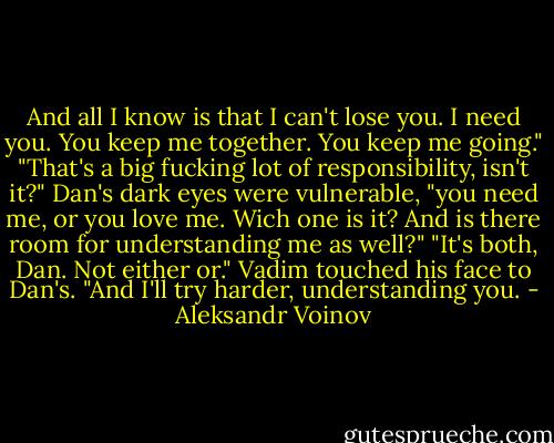 And all I know is that I can't lose you. I need you. You keep me together. You keep me going."<br />"That's a big fucking lot of responsibility, isn't it?" Dan's dark eyes were vulnerable, "you need me, or you love me. Wich one is it? And is there room for understanding me as well?"<br />"It's both, Dan. Not either or." Vadim touched his face to Dan's. "And I'll try harder, understanding you. - Aleksandr Voinov
