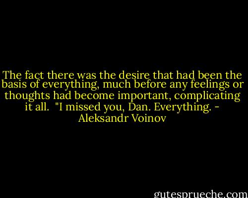 The fact there was the desire that had been the basis of everything, much before any feelings or thoughts had become important, complicating it all. <br />"I missed you, Dan. Everything. - Aleksandr Voinov
