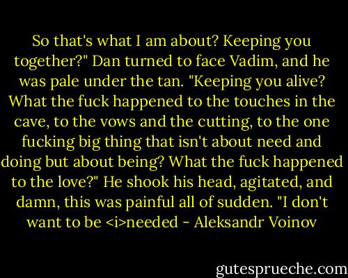 So that's what I am about? Keeping you together?" Dan turned to face Vadim, and he was pale under the tan. "Keeping you alive? What the fuck happened to the touches in the cave, to the vows and the cutting, to the one fucking big thing that isn't about need and doing but about being? What the fuck happened to the love?" He shook his head, agitated, and damn, this was painful all of sudden. "I don't want to be <i>needed - Aleksandr Voinov