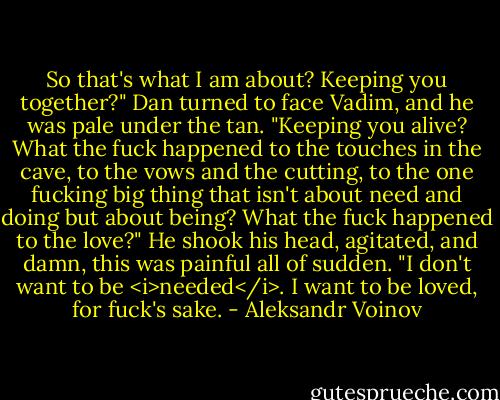 So that's what I am about? Keeping you together?" Dan turned to face Vadim, and he was pale under the tan. "Keeping you alive? What the fuck happened to the touches in the cave, to the vows and the cutting, to the one fucking big thing that isn't about need and doing but about being? What the fuck happened to the love?" He shook his head, agitated, and damn, this was painful all of sudden. "I don't want to be <i>needed</i>. I want to be loved, for fuck's sake. - Aleksandr Voinov