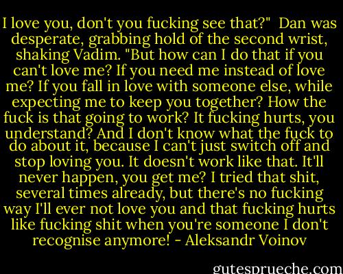 I love you, don't you fucking see that?" <br />Dan was desperate, grabbing hold of the second wrist, shaking Vadim. "But how can I do that if you can't love me? If you need me instead of love me? If you fall in love with someone else, while expecting me to keep you together? How the fuck is that going to work? It fucking hurts, you understand? And I don't know what the fuck to do about it, because I can't just switch off and stop loving you. It doesn't work like that. It'll never happen, you get me? I tried that shit, several times already, but there's no fucking way I'll ever not love you and that fucking hurts like fucking shit when you're someone I don't recognise anymore! - Aleksandr Voinov