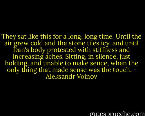 They sat like this for a long, long time. Until the air grew cold and the stone tiles icy, and until Dan's body protested with stiffness and increasing aches. Sitting, in silence, just holding, and unable to make sence, when the only thing that made sense was the touch. - Aleksandr Voinov