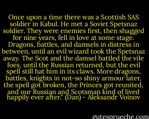 Once upon a time there was a Scottish SAS soldier in Kabul. He met a Soviet Spetsnaz soldier. They were enemies first, then shagged for nine years, fell in love at some stage. Dragons, battles, and damsels in distress in between, until an evil wizard took the Spetsnaz away. The Scot and the damsel battled the vile foes, until the Russian returned, but the evil spell still hat him in its claws. More dragons, battles, knights in not-so shiny armour later, the spell got broken, the Princes got reunited, and our Russian and Scotsman kind of lived happily ever after." (Dan) - Aleksandr Voinov