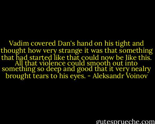 Vadim covered Dan's hand on his tight and thought how very strange it was that something that had started like that could now be like this. All that violence could smooth out into something so deep and good that it very nealry brought tears to his eyes. - Aleksandr Voinov