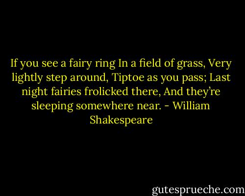 If you see a fairy ring<br />In a field of grass,<br />Very lightly step around,<br />Tiptoe as you pass;<br />Last night fairies frolicked there,<br />And they’re sleeping somewhere near. - William Shakespeare