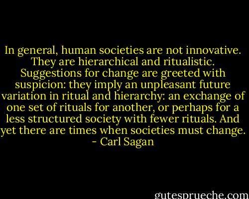 In general, human societies are not innovative. They are hierarchical and ritualistic. Suggestions for change are greeted with suspicion: they imply an unpleasant future variation in ritual and hierarchy: an exchange of one set of rituals for another, or perhaps for a less structured society with fewer rituals. And yet there are times when societies must change. - Carl Sagan