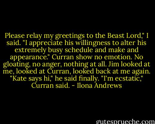 Please relay my greetings to the Beast Lord," I said. "I appreciate his willingness to alter his extremely busy schedule and make and appearance."<br />Curran show no emotion. No gloating, no anger, nothing at all. Jim looked at me, looked at Curran, looked back at me again. "Kate says hi," he said finally.<br />"I'm ecstatic," Curran said. - Ilona Andrews