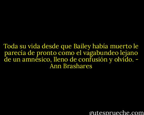 Toda su vida desde que Bailey había muerto le parecía de pronto como el vagabundeo lejano de un amnésico, lleno de confusión y olvido. - Ann Brashares