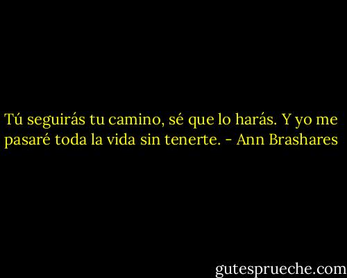 Tú seguirás tu camino, sé que lo harás. Y yo me pasaré toda la vida sin tenerte. - Ann Brashares