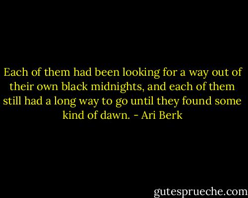 Each of them had been looking for a way out of their own black midnights, and each of them still had a long way to go until they found some kind of dawn. - Ari Berk