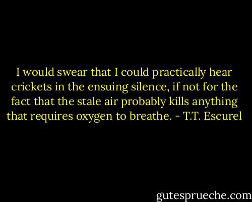 I would swear that I could practically hear crickets in the ensuing silence, if not for the fact that the stale air probably kills anything that requires oxygen to breathe. - T.T. Escurel