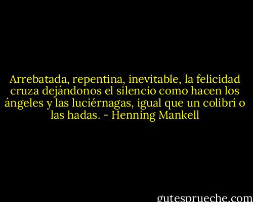 Arrebatada, repentina, inevitable, la felicidad cruza dejándonos el silencio como hacen los ángeles y las luciérnagas, igual que un colibrí o las hadas. - Henning Mankell