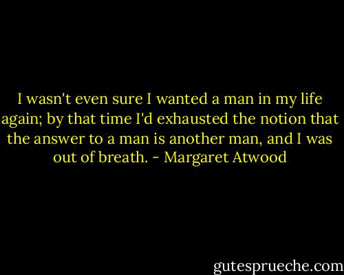I wasn't even sure I wanted a man in my life again; by that time I'd exhausted the notion that the answer to a man is another man, and I was out of breath. - Margaret Atwood