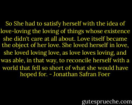 So She had to satisfy herself with the idea of love-loving the loving of things whose existence she didn't care at all about. Love itself became the object of her love. She loved herself in love, she loved loving love, as love loves loving, and was able, in that way, to reconcile herself with a world that fell so short of what she would have hoped for. - Jonathan Safran Foer