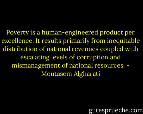 Poverty is a human-engineered product per excellence. It results primarily from inequitable distribution of national revenues coupled with escalating levels of corruption and mismanagement of national resources. - Moutasem Algharati