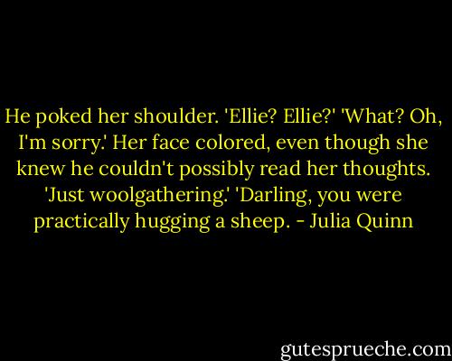 He poked her shoulder. 'Ellie? Ellie?'<br />'What? Oh, I'm sorry.' Her face colored, even though she knew he couldn't possibly read her thoughts. 'Just woolgathering.'<br />'Darling, you were practically hugging a sheep. - Julia Quinn