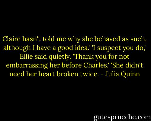 Claire hasn't told me why she behaved as such, although I have a good idea.'<br />'I suspect you do,' Ellie said quietly.<br />'Thank you for not embarrassing her before Charles.'<br />'She didn't need her heart broken twice. - Julia Quinn