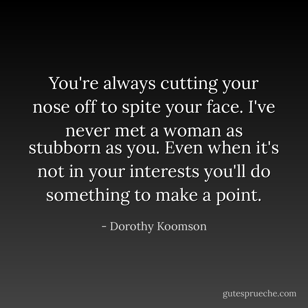 You're always cutting your nose off to spite your face. I've never met a woman as stubborn as you. Even when it's not in your interests you'll do something to make a point. - Dorothy Koomson