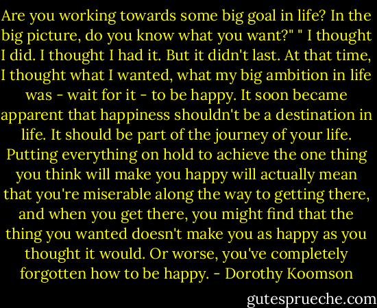 Are you working towards some big goal in life? In the big picture, do you know what you want?"<br />" I thought I did. I thought I had it. But it didn't last. At that time, I thought what I wanted, what my big ambition in life was - wait for it - to be happy.<br />It soon became apparent that happiness shouldn't be a destination in life. It should be part of the journey of your life. Putting everything on hold to achieve the one thing you think will make you happy will actually mean that you're miserable along the way to getting there, and when you get there, you might find that the thing you wanted doesn't make you as happy as you thought it would. Or worse, you've completely forgotten how to be happy. - Dorothy Koomson
