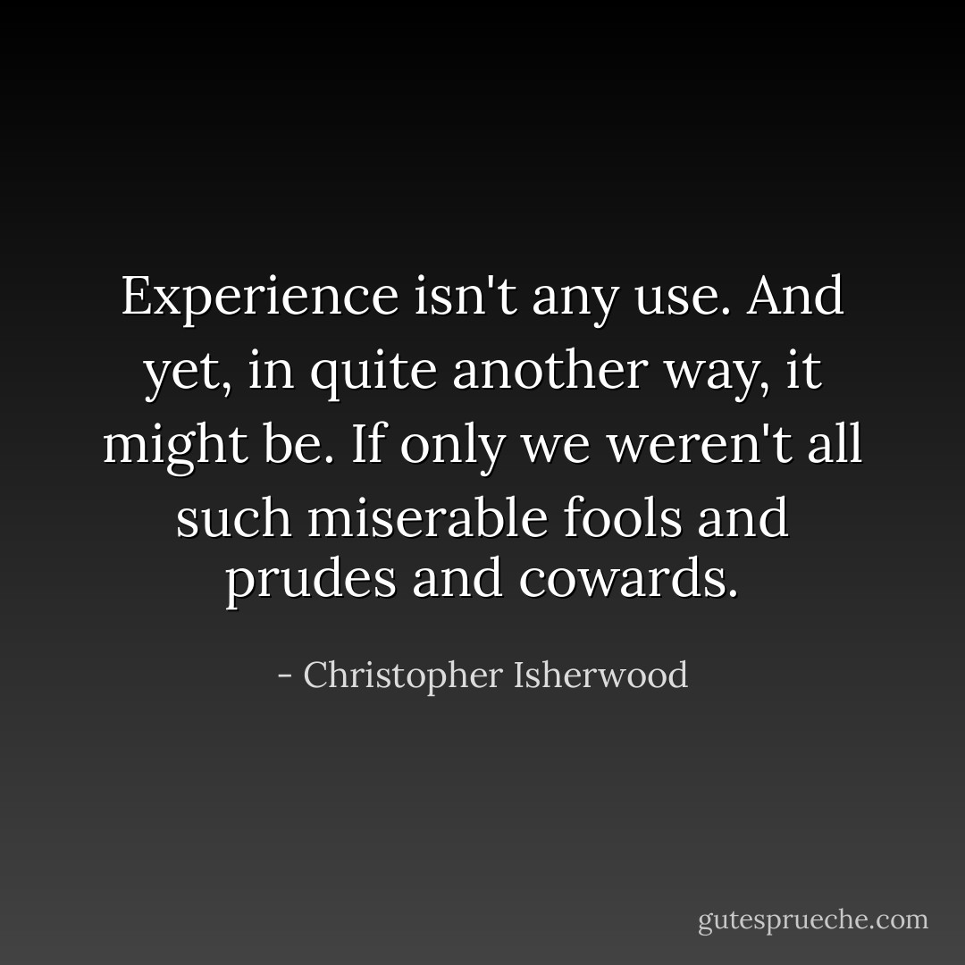 Experience isn't any use. And yet, in quite another way, it might be. If only we weren't all such miserable fools and prudes and cowards. - Christopher Isherwood