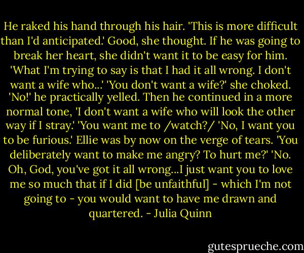 He raked his hand through his hair. 'This is more difficult than I'd anticipated.'<br />Good, she thought. If he was going to break her heart, she didn't want it to be easy for him.<br />'What I'm trying to say is that I had it all wrong. I don't want a wife who...'<br />'You don't want a wife?' she choked.<br />'No!' he practically yelled. Then he continued in a more normal tone, 'I don't want a wife who will look the other way if I stray.'<br />'You want me to /watch?/<br />'No, I want you to be furious.'<br />Ellie was by now on the verge of tears. 'You deliberately want to make me angry? To hurt me?'<br />'No. Oh, God, you've got it all wrong...I just want you to love me so much that if I did [be unfaithful] - which I'm not going to - you would want to have me drawn and quartered. - Julia Quinn