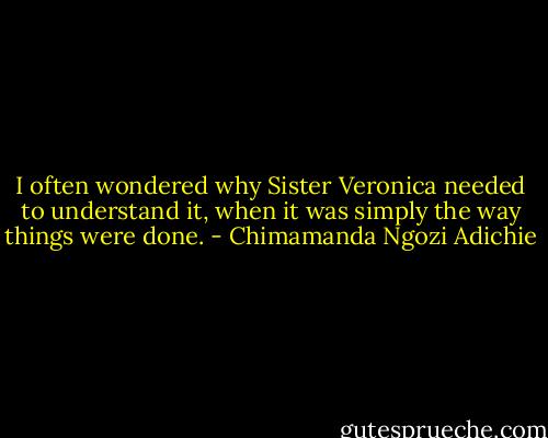I often wondered why Sister Veronica needed to understand it, when it was simply the way things were done. - Chimamanda Ngozi Adichie