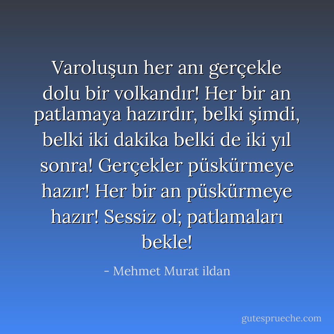 Varoluşun her anı gerçekle dolu bir volkandır! Her bir an patlamaya hazırdır, belki şimdi, belki iki dakika belki de iki yıl sonra! Gerçekler püskürmeye hazır! Her bir an püskürmeye hazır! Sessiz ol; patlamaları bekle! - Mehmet Murat ildan