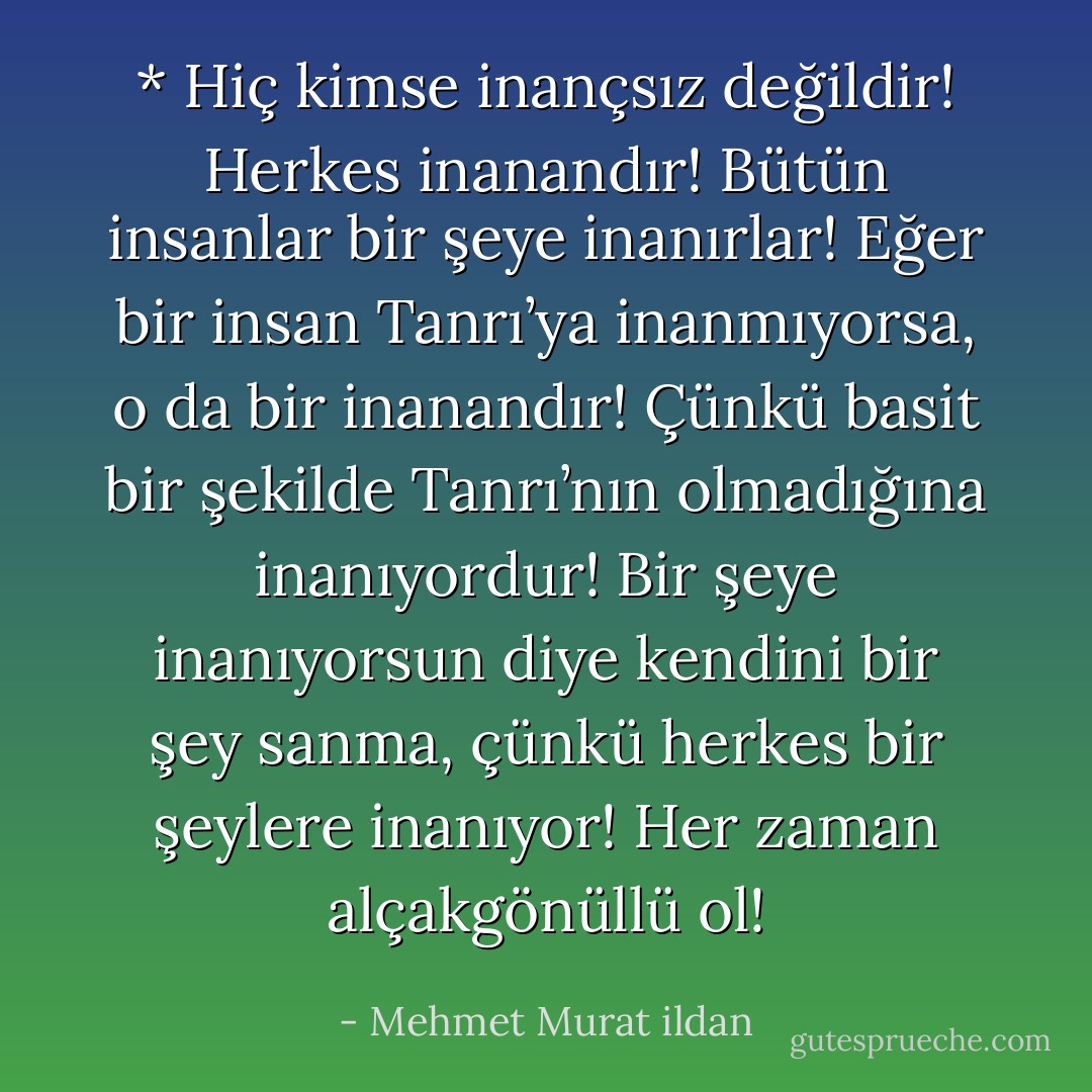* Hiç kimse inançsız değildir! Herkes inanandır! Bütün insanlar bir şeye inanırlar! Eğer bir insan Tanrı’ya inanmıyorsa, o da bir inanandır! Çünkü basit bir şekilde Tanrı’nın olmadığına inanıyordur! Bir şeye inanıyorsun diye kendini bir şey sanma, çünkü herkes bir şeylere inanıyor! Her zaman alçakgönüllü ol! - Mehmet Murat ildan