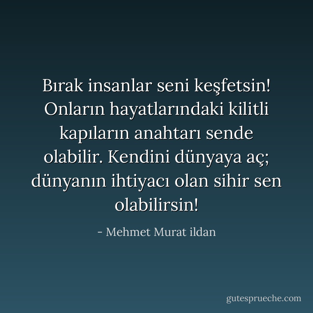 Bırak insanlar seni keşfetsin! Onların hayatlarındaki kilitli kapıların anahtarı sende olabilir. Kendini dünyaya aç; dünyanın ihtiyacı olan sihir sen olabilirsin! - Mehmet Murat ildan